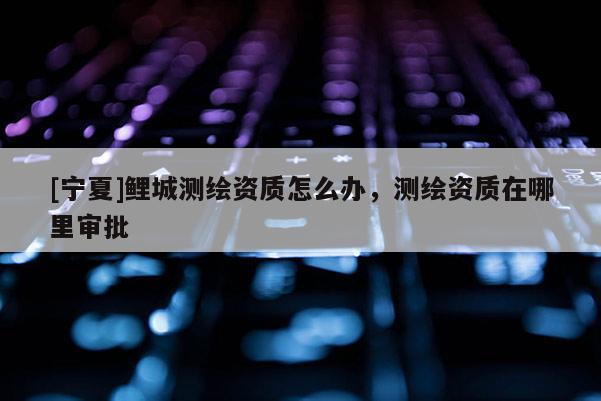 [寧夏]鯉城測繪資質(zhì)怎么辦，測繪資質(zhì)在哪里審批