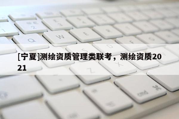 [寧夏]測(cè)繪資質(zhì)管理類聯(lián)考，測(cè)繪資質(zhì)2021