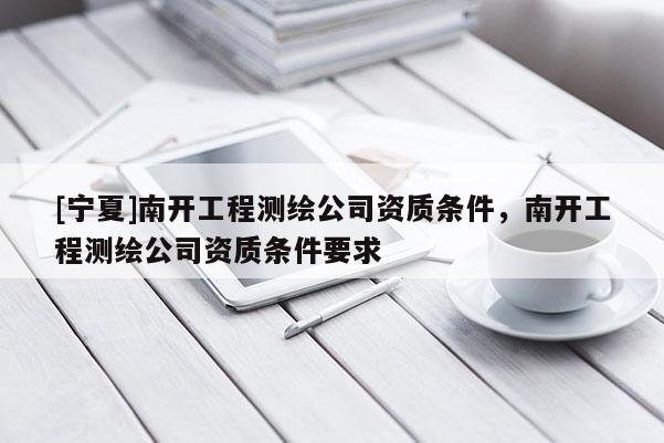 [寧夏]南開工程測繪公司資質(zhì)條件，南開工程測繪公司資質(zhì)條件要求