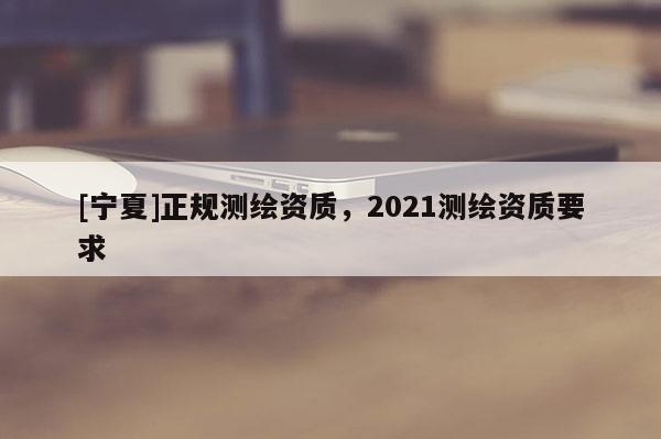 [寧夏]正規(guī)測繪資質(zhì)，2021測繪資質(zhì)要求