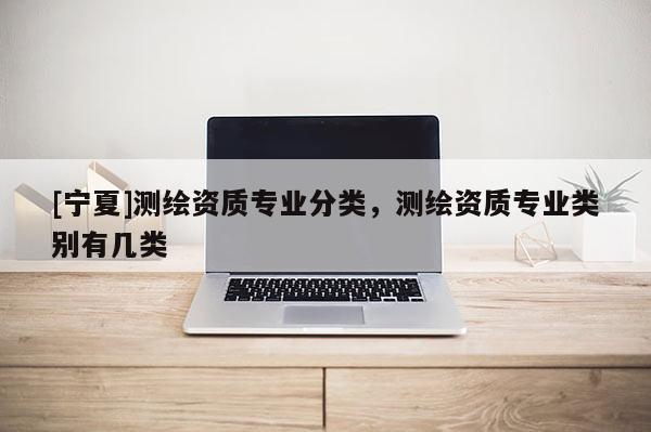 [寧夏]測(cè)繪資質(zhì)專業(yè)分類，測(cè)繪資質(zhì)專業(yè)類別有幾類