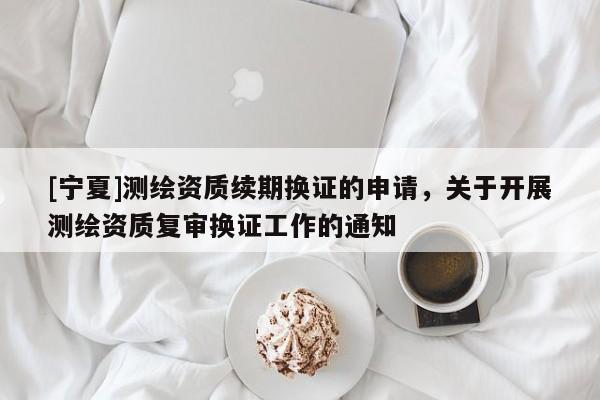 [寧夏]測繪資質(zhì)續(xù)期換證的申請，關(guān)于開展測繪資質(zhì)復(fù)審換證工作的通知