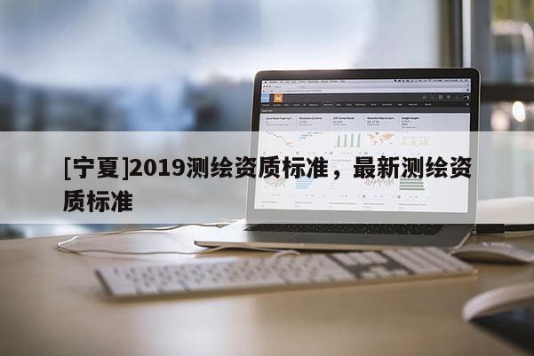 [寧夏]2019測繪資質(zhì)標(biāo)準(zhǔn)，最新測繪資質(zhì)標(biāo)準(zhǔn)