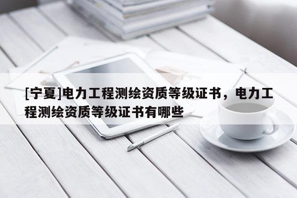 [寧夏]電力工程測繪資質(zhì)等級證書，電力工程測繪資質(zhì)等級證書有哪些