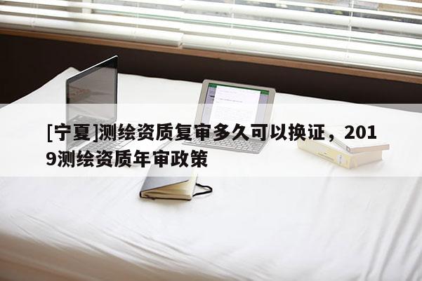 [寧夏]測繪資質復審多久可以換證，2019測繪資質年審政策