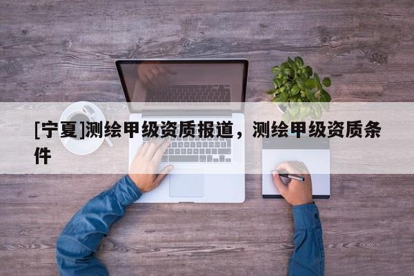 [寧夏]測繪甲級資質(zhì)報(bào)道，測繪甲級資質(zhì)條件