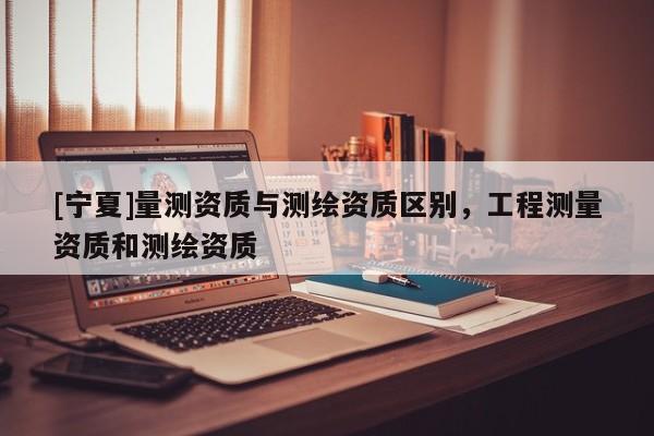[寧夏]量測資質(zhì)與測繪資質(zhì)區(qū)別，工程測量資質(zhì)和測繪資質(zhì)