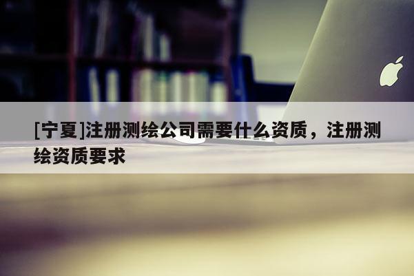 [寧夏]注冊(cè)測(cè)繪公司需要什么資質(zhì)，注冊(cè)測(cè)繪資質(zhì)要求