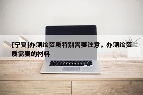 [寧夏]辦測(cè)繪資質(zhì)特別需要注意，辦測(cè)繪資質(zhì)需要的材料