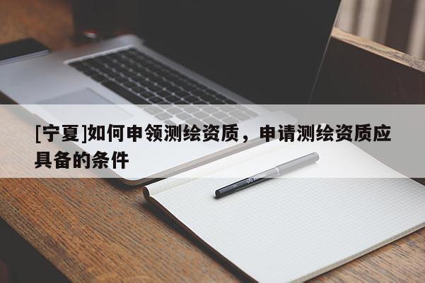 [寧夏]如何申領(lǐng)測(cè)繪資質(zhì)，申請(qǐng)測(cè)繪資質(zhì)應(yīng)具備的條件