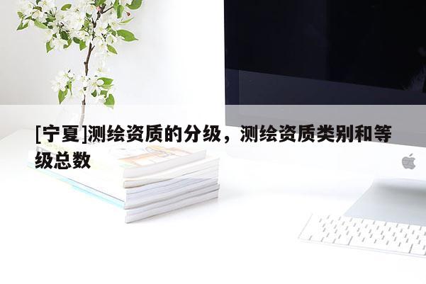 [寧夏]測(cè)繪資質(zhì)的分級(jí)，測(cè)繪資質(zhì)類別和等級(jí)總數(shù)