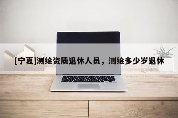 [寧夏]測(cè)繪資質(zhì)退休人員，測(cè)繪多少歲退休