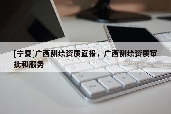 [寧夏]廣西測(cè)繪資質(zhì)直報(bào)，廣西測(cè)繪資質(zhì)審批和服務(wù)