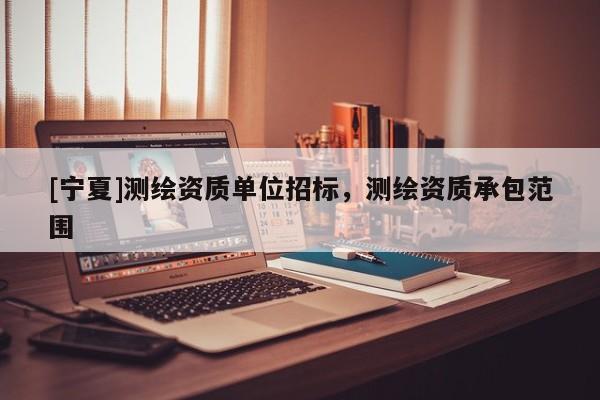 [寧夏]測繪資質(zhì)單位招標，測繪資質(zhì)承包范圍