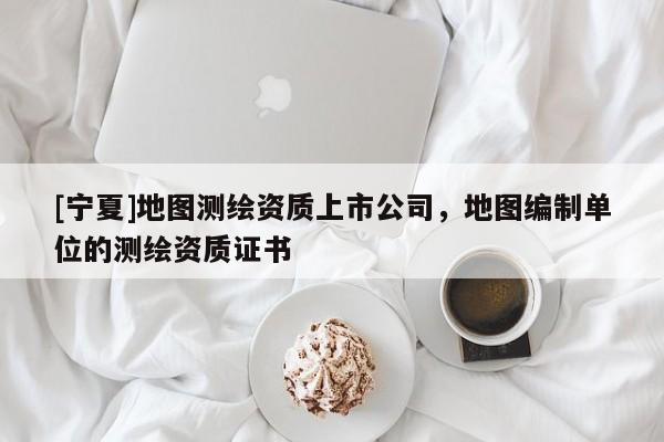 [寧夏]地圖測繪資質(zhì)上市公司，地圖編制單位的測繪資質(zhì)證書