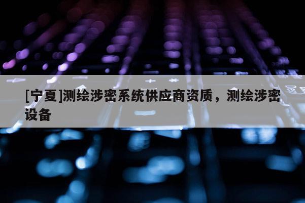 [寧夏]測繪涉密系統(tǒng)供應(yīng)商資質(zhì)，測繪涉密設(shè)備