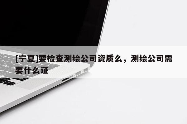 [寧夏]要檢查測(cè)繪公司資質(zhì)么，測(cè)繪公司需要什么證