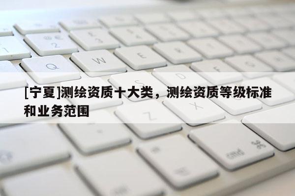 [寧夏]測繪資質(zhì)十大類，測繪資質(zhì)等級標(biāo)準(zhǔn)和業(yè)務(wù)范圍