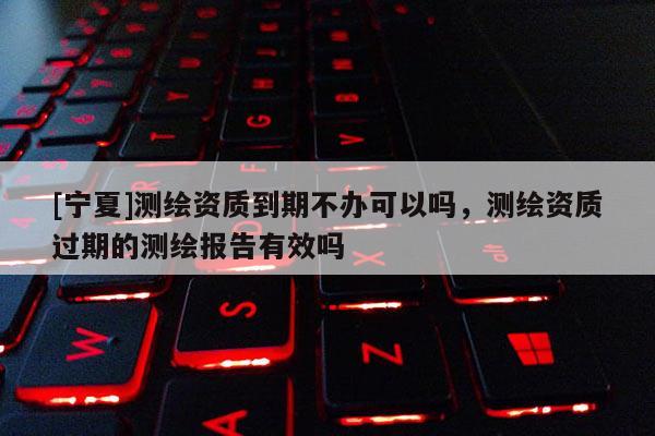 [寧夏]測(cè)繪資質(zhì)到期不辦可以嗎，測(cè)繪資質(zhì)過期的測(cè)繪報(bào)告有效嗎