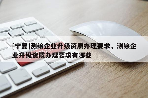 [寧夏]測(cè)繪企業(yè)升級(jí)資質(zhì)辦理要求，測(cè)繪企業(yè)升級(jí)資質(zhì)辦理要求有哪些