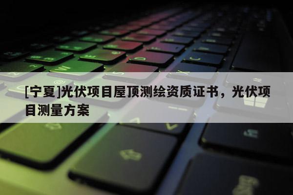 [寧夏]光伏項(xiàng)目屋頂測(cè)繪資質(zhì)證書，光伏項(xiàng)目測(cè)量方案