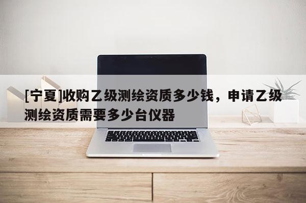 [寧夏]收購乙級(jí)測(cè)繪資質(zhì)多少錢，申請(qǐng)乙級(jí)測(cè)繪資質(zhì)需要多少臺(tái)儀器