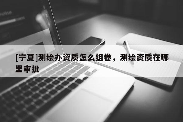 [寧夏]測(cè)繪辦資質(zhì)怎么組卷，測(cè)繪資質(zhì)在哪里審批