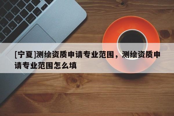 [寧夏]測繪資質(zhì)申請專業(yè)范圍，測繪資質(zhì)申請專業(yè)范圍怎么填
