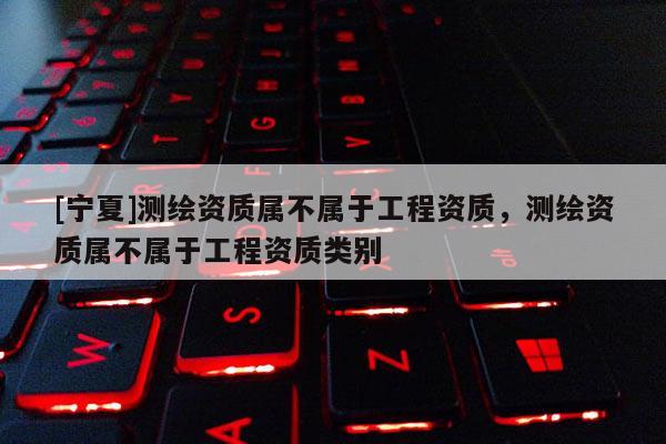 [寧夏]測繪資質(zhì)屬不屬于工程資質(zhì)，測繪資質(zhì)屬不屬于工程資質(zhì)類別