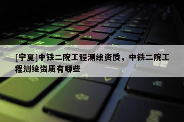 [寧夏]中鐵二院工程測(cè)繪資質(zhì)，中鐵二院工程測(cè)繪資質(zhì)有哪些
