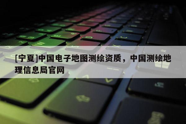 [寧夏]中國電子地圖測繪資質，中國測繪地理信息局官網