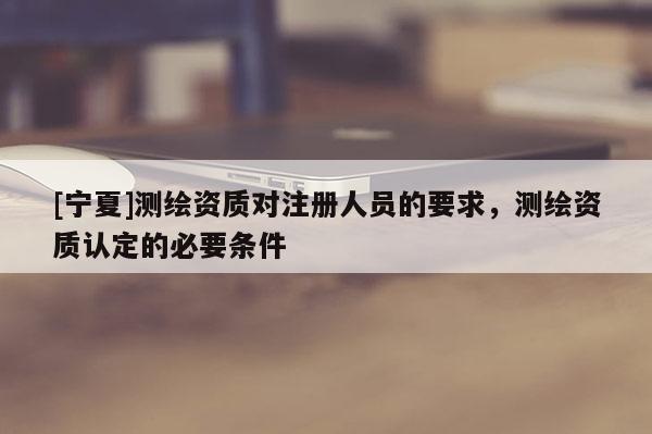 [寧夏]測繪資質(zhì)對注冊人員的要求，測繪資質(zhì)認定的必要條件