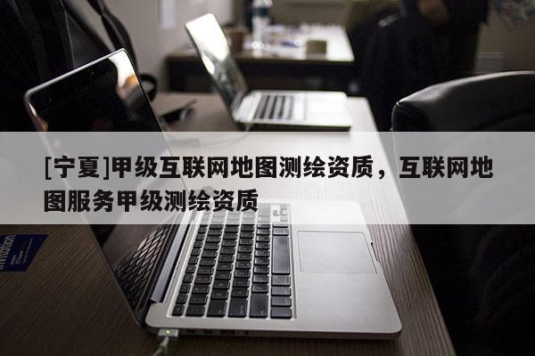 [寧夏]甲級互聯(lián)網(wǎng)地圖測繪資質(zhì)，互聯(lián)網(wǎng)地圖服務(wù)甲級測繪資質(zhì)