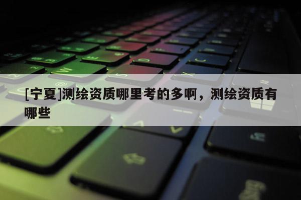 [寧夏]測繪資質(zhì)哪里考的多啊，測繪資質(zhì)有哪些