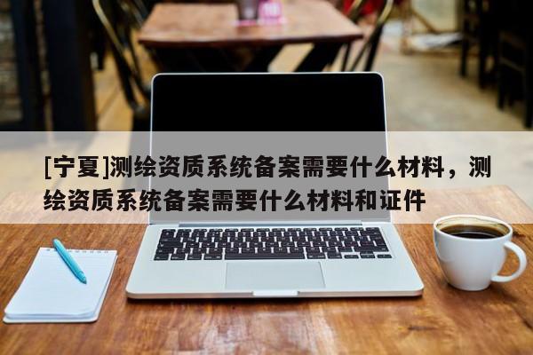 [寧夏]測繪資質(zhì)系統(tǒng)備案需要什么材料，測繪資質(zhì)系統(tǒng)備案需要什么材料和證件