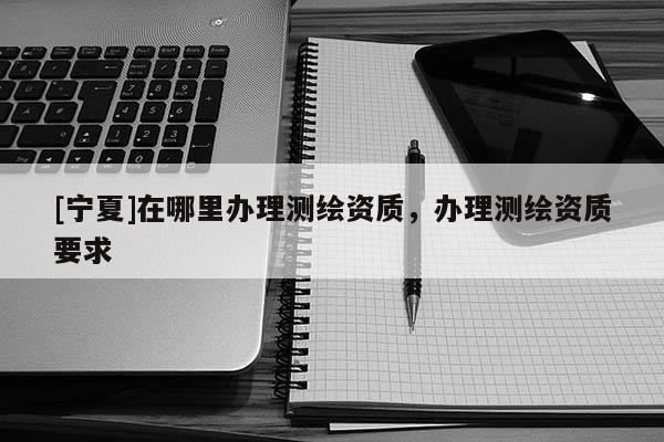 [寧夏]在哪里辦理測(cè)繪資質(zhì)，辦理測(cè)繪資質(zhì)要求