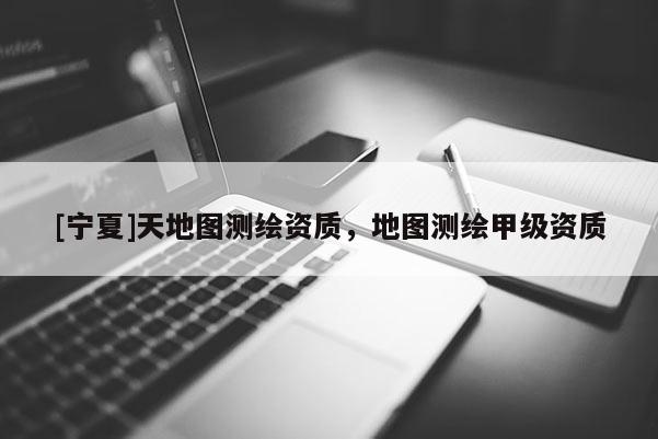 [寧夏]天地圖測繪資質(zhì)，地圖測繪甲級資質(zhì)
