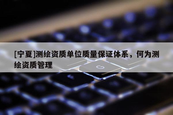 [寧夏]測(cè)繪資質(zhì)單位質(zhì)量保證體系，何為測(cè)繪資質(zhì)管理