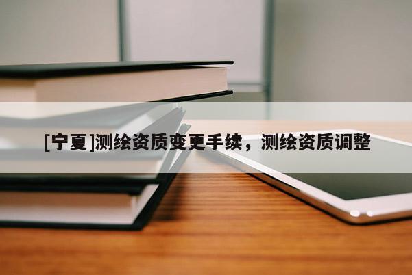 [寧夏]測繪資質(zhì)變更手續(xù)，測繪資質(zhì)調(diào)整
