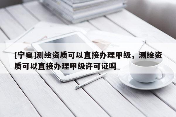[寧夏]測繪資質(zhì)可以直接辦理甲級，測繪資質(zhì)可以直接辦理甲級許可證嗎