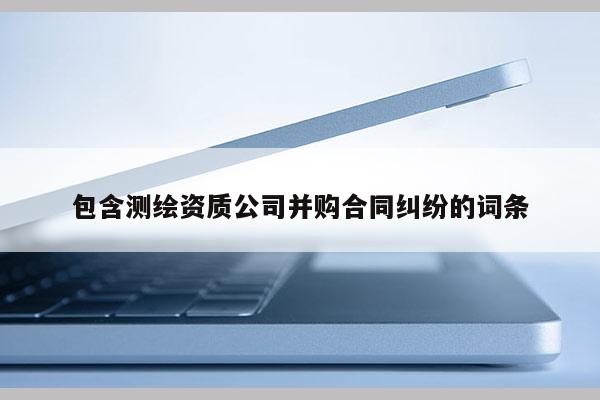 包含測繪資質(zhì)公司并購合同糾紛的詞條