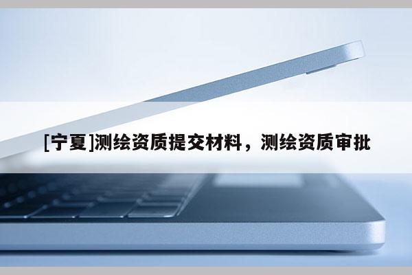 [寧夏]測(cè)繪資質(zhì)提交材料，測(cè)繪資質(zhì)審批