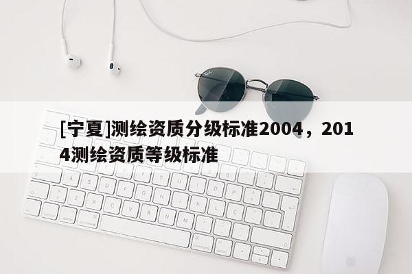 [寧夏]測(cè)繪資質(zhì)分級(jí)標(biāo)準(zhǔn)2004，2014測(cè)繪資質(zhì)等級(jí)標(biāo)準(zhǔn)