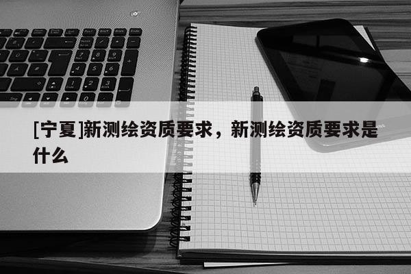 [寧夏]新測繪資質(zhì)要求，新測繪資質(zhì)要求是什么