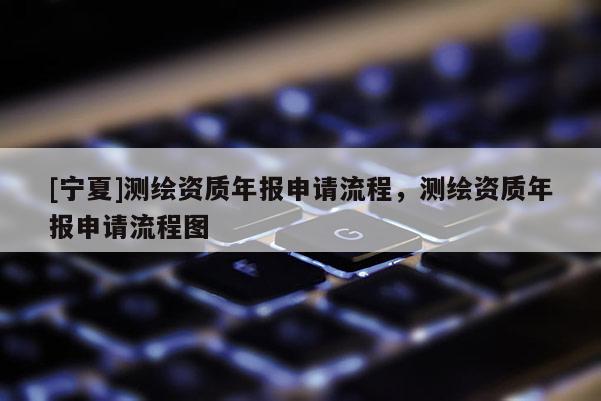 [寧夏]測繪資質(zhì)年報申請流程，測繪資質(zhì)年報申請流程圖
