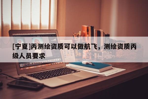 [寧夏]丙測(cè)繪資質(zhì)可以做航飛，測(cè)繪資質(zhì)丙級(jí)人員要求