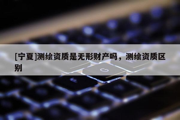 [寧夏]測繪資質(zhì)是無形財產(chǎn)嗎，測繪資質(zhì)區(qū)別