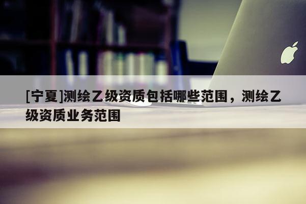 [寧夏]測繪乙級資質(zhì)包括哪些范圍，測繪乙級資質(zhì)業(yè)務范圍