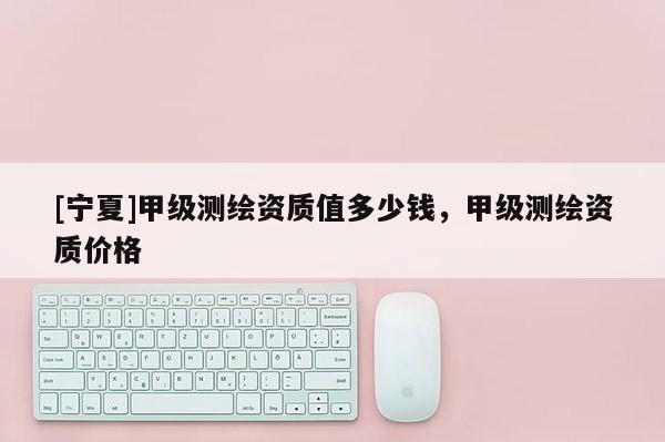 [寧夏]甲級測繪資質(zhì)值多少錢，甲級測繪資質(zhì)價格