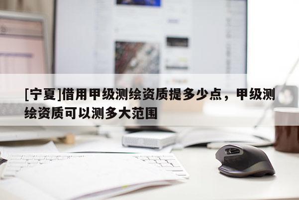 [寧夏]借用甲級(jí)測(cè)繪資質(zhì)提多少點(diǎn)，甲級(jí)測(cè)繪資質(zhì)可以測(cè)多大范圍